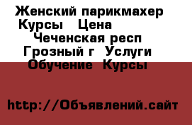 Женский парикмахер. Курсы › Цена ­ 15 000 - Чеченская респ., Грозный г. Услуги » Обучение. Курсы   